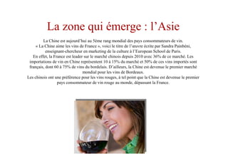 La zone qui émerge : l’Asie
La Chine est aujourd’hui au 5ème rang mondial des pays consommateurs de vin.
« La Chine aime les vins de France », voici le titre de l’œuvre écrite par Sandra Painbéni,
enseignant-chercheur en marketing de la culture à l’European School de Paris.
En effet, la France est leader sur le marché chinois depuis 2010 avec 36% de ce marché. Les
importations de vin en Chine représentent 10 à 15% du marché et 50% de ces vins importés sont
français, dont 60 à 75% de vins du bordelais. D’ailleurs, la Chine est devenue le premier marché
mondial pour les vins de Bordeaux.
Les chinois ont une préférence pour les vins rouges, à tel point que la Chine est devenue le premier
pays consommateur de vin rouge au monde, dépassant la France.
 