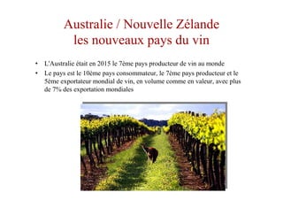Australie / Nouvelle Zélande
les nouveaux pays du vin
• L'Australie était en 2015 le 7ème pays producteur de vin au monde
• Le pays est le 10ème pays consommateur, le 7ème pays producteur et le
5ème exportateur mondial de vin, en volume comme en valeur, avec plus
de 7% des exportation mondiales
 