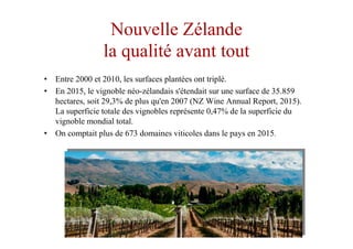 Nouvelle Zélande
la qualité avant tout
• Entre 2000 et 2010, les surfaces plantées ont triplé.
• En 2015, le vignoble néo-zélandais s'étendait sur une surface de 35.859
hectares, soit 29,3% de plus qu'en 2007 (NZ Wine Annual Report, 2015).
La superficie totale des vignobles représente 0,47% de la superficie du
vignoble mondial total.
• On comptait plus de 673 domaines viticoles dans le pays en 2015.
 