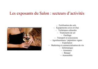 – Fertilisation des sols
– Équipements caves et Chai
– Techniques culturales
– Traitements de sol
– Outillage
– Transport et concessions
– Agrofournitures / pépinières vignes
– Exportation
– Marketing et commercialisation du vin
– Informatique
– Assurance
– Banque
– Automobile
Les exposants du Salon : secteurs d’activités
 