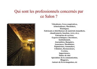 Viticulteurs, Caves coopératives,
Arboriculteurs, Maraîchers,
Œnologues,
Fabricants et distributeurs de matériels (tonnellerie,
chaudronnerie, bouchon, verre, etc.),
Entreprises de services,
Experts techniques, Chercheurs,
Institutionnels,
Journalistes, Banquiers,
Assurances, Machinistes,
Pépiniéristes, Sommeliers,
Chimistes, Restaurateurs,
Cavistes,
Importateurs,
Maître de chai
Spécialistes de la communication,
Bloggeurs,
Auteurs de livres/magasines, etc
Qui sont les professionnels concernés par
ce Salon ?
 