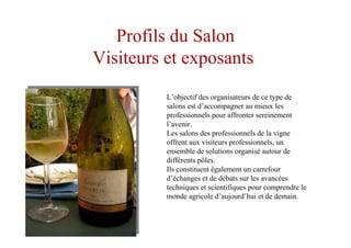 Profils du Salon
Visiteurs et exposants
L’objectif des organisateurs de ce type de
salons est d’accompagner au mieux les
professionnels pour affronter sereinement
l’avenir.
Les salons des professionnels de la vigne
offrent aux visiteurs professionnels, un
ensemble de solutions organisé autour de
différents pôles.
Ils constituent également un carrefour
d’échanges et de débats sur les avancées
techniques et scientifiques pour comprendre le
monde agricole d’aujourd’hui et de demain.
 