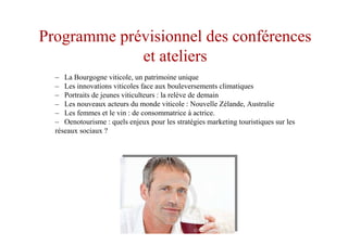 Programme prévisionnel des conférences
et ateliers
– La Bourgogne viticole, un patrimoine unique
– Les innovations viticoles face aux bouleversements climatiques
– Portraits de jeunes viticulteurs : la relève de demain
– Les nouveaux acteurs du monde viticole : Nouvelle Zélande, Australie
– Les femmes et le vin : de consommatrice à actrice.
– Oenotourisme : quels enjeux pour les stratégies marketing touristiques sur les
réseaux sociaux ?
 