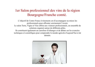 1er Salon professionnel des vins de la région
Bourgogne/Franche comté.
L’objectif de Centre France événements est d’accompagner au mieux les
professionnels pour affronter sereinement l’avenir.
Le salon Terre, Vigne et Vins offrira aux visiteurs professionnels, un ensemble de
solutions organisé autour de différents pôles.
Ils constituent également un carrefour d’échanges et de débats sur les avancées
techniques et scientifiques pour comprendre le monde agricole d’aujourd’hui et de
demain.
 