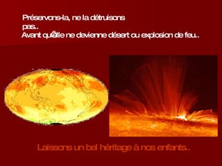 Préservons-la, ne la détruisons pas..  Avant qu’elle ne devienne désert ou explosion de feu.. Laissons un bel héritage à nos enfants.. 