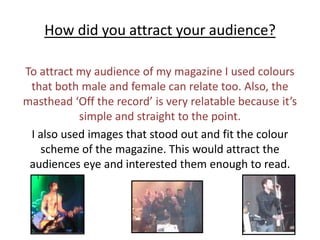 How did you attract your audience?To attract my audience of my magazine I used colours that both male and female can relate too. Also, the masthead ‘Off the record’ is very relatable because it’s simple and straight to the point. I also used images that stood out and fit the colour scheme of the magazine. This would attract the audiences eye and interested them enough to read. 
