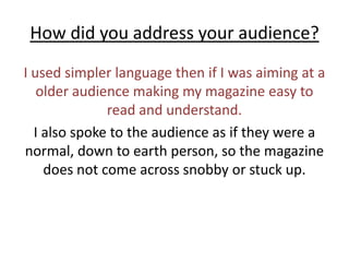 How did you address your audience?I used simpler language then if I was aiming at a older audience making my magazine easy to read and understand.I also spoke to the audience as if they were a normal, down to earth person, so the magazine does not come across snobby or stuck up. 