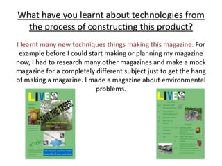 What have you learnt about technologies from the process of constructing this product?I learnt many new techniques things making this magazine. For example before I could start making or planning my magazine now, I had to research many other magazines and make a mock magazine for a completely different subject just to get the hang of making a magazine. I made a magazine about environmental problems. 