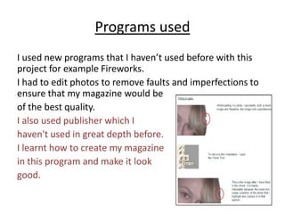Programs usedI used new programs that I haven’t used before with this project for example Fireworks. I had to edit photos to remove faults and imperfections to ensure that my magazine would be of the best quality.I also used publisher which I haven't used in great depth before. I learnt how to create my magazine in this program and make it look good. 