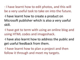 ∙ I have learnt how to edit photos, and this will be a very useful task to take on into the future.∙I have learnt how to create a product on Microsoft publisher which is also a very useful skill.∙I have got to term with using an online blog and using HTML codes and imageshack. ∙I have also learnt how to address the public and get useful feedback from them.∙I have learnt how to plan a project and then follow it through and meet my targets.