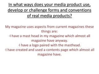 In what ways does your media product use, develop or challenge forms and conventions of real media products? My magazine uses aspects from current magazinesthese things are:∙I have a mast head in my magazine which almost all magazine have anyway.∙I have a logo paired with the masthead. ∙I have created and used a contents page which almost all magazine have. 