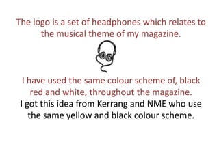 The logo is a set of headphones which relates to the musical theme of my magazine. I have used the same colour scheme of, black red and white, throughout the magazine. I got this idea from Kerrang and NME who use the same yellow and black colour scheme. 