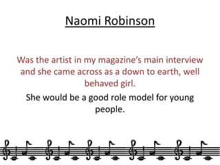 Naomi RobinsonWas the artist in my magazine’s main interview and she came across as a down to earth, well behaved girl. She would be a good role model for young people. 