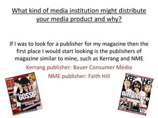 What kind of media institution might distribute your media product and why?If I was to look for a publisher for my magazine then the first place I would start looking is the publishers of magazine similar to mine, such as Kerrang and NMEKerrang publisher: Bauer Consumer Media NME publisher: Faith Hill