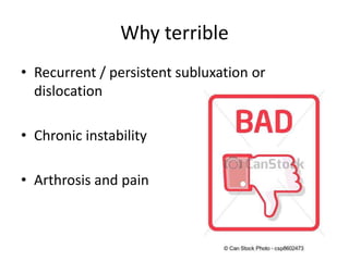 Why terrible
• Recurrent / persistent subluxation or
dislocation
• Chronic instability
• Arthrosis and pain
 