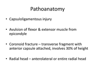 Pathoanatomy
• Capsuloligamentous injury
• Avulsion of flexor & extensor muscle from
epicondyle
• Coronoid fracture – transverse fragment with
anterior capsule attached, involves 30% of height
• Radial head – anterolateral or entire radial head
 