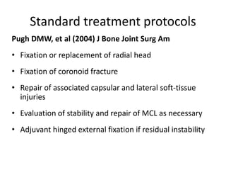Standard treatment protocols
Pugh DMW, et al (2004) J Bone Joint Surg Am
• Fixation or replacement of radial head
• Fixation of coronoid fracture
• Repair of associated capsular and lateral soft-tissue
injuries
• Evaluation of stability and repair of MCL as necessary
• Adjuvant hinged external fixation if residual instability
 