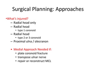 Surgical Planning: Approaches
•What’s injured?
– Radial head only
– Radial head
• type 1 coronoid
– Radial head
• type 2 or 3 coronoid
– Proximal ulna / olecranon
• Medial Approach Needed if:
• plate coronoid fracture
• transpose ulnar nerve
• repair or reconstruct MCL
 