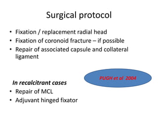 Surgical protocol
• Fixation / replacement radial head
• Fixation of coronoid fracture – if possible
• Repair of associated capsule and collateral
ligament
In recalcitrant cases
• Repair of MCL
• Adjuvant hinged fixator
PUGH et al 2004
 