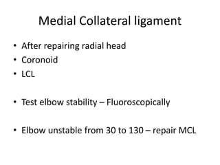 Medial Collateral ligament
• After repairing radial head
• Coronoid
• LCL
• Test elbow stability – Fluoroscopically
• Elbow unstable from 30 to 130 – repair MCL
 
