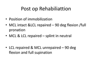 Post op Rehabiliattion
• Position of immobilization
• MCL intact &LCL repaired – 90 deg flexion /full
pronation
• MCL & LCL repaired – splint in neutral
• LCL repaired & MCL unrepaired – 90 deg
flexion and full supination
 