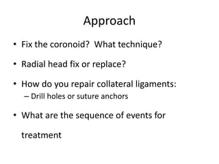Approach
• Fix the coronoid? What technique?
• Radial head fix or replace?
• How do you repair collateral ligaments:
– Drill holes or suture anchors
• What are the sequence of events for
treatment
 