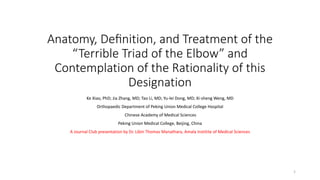Anatomy, Deﬁnition, and Treatment of the
“Terrible Triad of the Elbow” and
Contemplation of the Rationality of this
Designation
Ke Xiao, PhD; Jia Zhang, MD; Tao Li, MD; Yu-lei Dong, MD; Xi-sheng Weng, MD
Orthopaedic Department of Peking Union Medical College Hospital
Chinese Academy of Medical Sciences
Peking Union Medical College, Beijing, China
A Journal Club presentation by Dr. Libin Thomas Manathara, Amala Institite of Medical Sciences
1
 