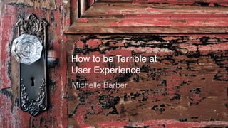 How to be Terrible at
User Experience
Michelle Barber
 