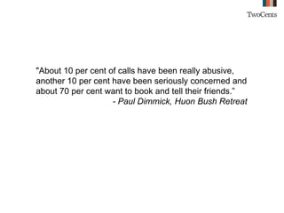 "About 10 per cent of calls have been really abusive,
another 10 per cent have been seriously concerned and
about 70 per cent want to book and tell their friends.”
- Paul Dimmick, Huon Bush Retreat
 