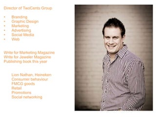 Director of TwoCents Group
• Branding
• Graphic Design
• Marketing
• Advertising
• Social Media
• Web
Write for Marketing Magazine
Write for Jeweler Magazine
Publishing book this year
Lion Nathan, Heineken
Consumer behaviour
FMCG goods
Retail
Promotions
Social networking
 