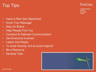 Top Tips
• Have a Plan! Set Objectives!
• Know Your Message
• Stay On Brand
• Help People Find You
• Constant & Relevant Communication
• Get Everyone Involved
• Listen! And Reply!
• “A vocal minority, but an aural majority”
• Be a Resource
• Develop Tabs
 
