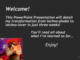 Welcome! This PowerPoint Presentation will detail my transformation from techno-phobe to techno-lover in just three weeks! You’ll read all about what I’ve learned so far… Enjoy! 