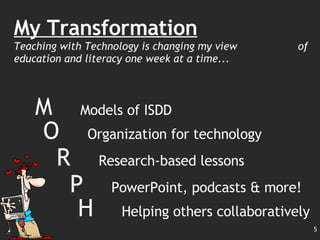 My Transformation Teaching with Technology is changing my view  of education and literacy one week at a time... M  Models of ISDD O  Organization for technology R  Research-based lessons P  PowerPoint, podcasts & more! H  Helping others collaboratively 