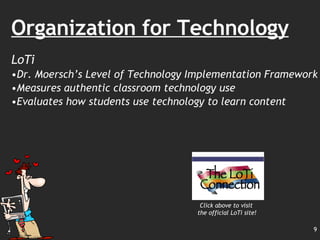 Organization for Technology LoTi Dr. Moersch’s Level of Technology Implementation Framework Measures authentic classroom technology use  Evaluates how students use technology to learn content  Click above to visit the official LoTi site! 