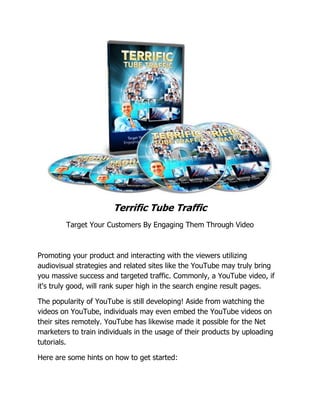 Terrific Tube Traffic
Target Your Customers By Engaging Them Through Video
Promoting your product and interacting with the viewers utilizing
audiovisual strategies and related sites like the YouTube may truly bring
you massive success and targeted traffic. Commonly, a YouTube video, if
it's truly good, will rank super high in the search engine result pages.
The popularity of YouTube is still developing! Aside from watching the
videos on YouTube, individuals may even embed the YouTube videos on
their sites remotely. YouTube has likewise made it possible for the Net
marketers to train individuals in the usage of their products by uploading
tutorials.
Here are some hints on how to get started:
 