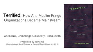 Terrified: How Anti-Muslim Fringe
Organizations Became Mainstream
Chris Bail, Cambridge University Press, 2015
Presented by Talha Oz
Computational Social Science at George Mason University, 2016
 