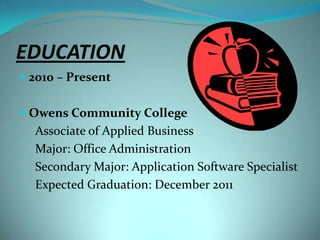 EDUCATION2010 – PresentOwens Community CollegeAssociate of Applied BusinessMajor: Office AdministrationSecondary Major: Application Software SpecialistExpected Graduation: December 2011