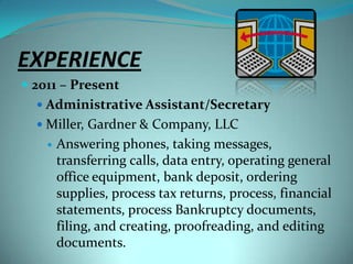 EXPERIENCE2011 – PresentAdministrative Assistant/SecretaryMiller, Gardner & Company, LLCAnswering phones, taking messages, transferring calls, data entry, operating general office equipment, bank deposit, ordering supplies, process tax returns, process, financial statements, process Bankruptcy documents, filing, and creating, proofreading, and editing documents.