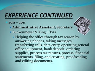 EXPERIENCE CONTINUED2011 – 2011Administrative Assistant/SecretaryBuckenmeyer & King, CPAsHelping the office through tax season by answering phones, taking messages, transferring calls, data entry, operating general office equipment, bank deposit, ordering supplies, process tax returns, process, financial statements, filing, and creating, proofreading, and editing documents.