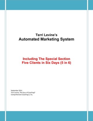 Terri Levine’s
Automated Marketing System
Including The Special Section
Five Clients in Six Days (5 in 6)
September 2011
Terri Levine, The Guru of Coaching®
Comprehensive Coaching U, Inc.
 