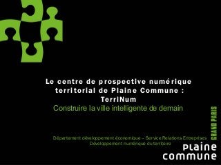 Le centre de prospective numérique
territorial de Plaine Commune :
TerriNum
Construire la ville intelligente de demain
Département développement économique – Service Relations Entreprises
Développement numérique du territoire
 