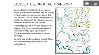 10 
DESSERTE & DROIT AU TRANSPORT 
La loi est relativement simple à cet égard, à savoir que la distance toléréeà pied est laissée à l'appréciation des communes mais ne doit pas excéder 2.5km et ne doit pas présenter de problèmes de sécurité. Sa traduction dans les fait et sur le territoire est plus délicate. 
Cette étape requiert un modèle des routes et chemins adaptés au cheminement pédestred'enfants et d'être à jour pour le calcul d'itinéraireset l'établissement de zones de tolérance. 
La carte joue un rôle médiateurimportant face aux revendications particulières ou aux protestations.  