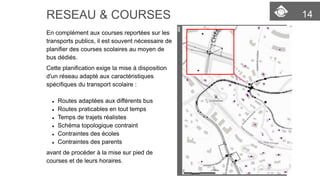 14 
RESEAU & COURSES 
En complément aux courses reportées sur les transports publics, il est souvent nécessaire de planifier des courses scolairesau moyen de bus dédiés. 
Cette planification exige la mise à disposition d'un réseau adapté aux caractéristiques spécifiquesdu transport scolaire: 
Routes adaptées aux différents bus 
Routes praticables en tout temps 
Temps de trajets réalistes 
Schéma topologique contraint 
Contraintes des écoles 
Contraintes des parents 
avant de procéder à la mise sur pied de courses et de leurs horaires.  