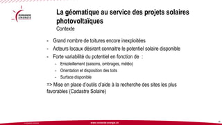 www.romande-energie.ch 
© ROMANDE ENERGIE 
La géomatique au service des projets solaires photovoltaïquesContexte 
32 
-Grand nombre de toitures encore inexploitées 
-Acteurs locaux désirant connaitre le potentiel solaire disponible 
-Forte variabilité du potentiel en fonction de : 
-Ensoleillement (saisons, ombrages, météo) 
-Orientation et disposition des toits 
-Surface disponible 
=> Mise en place d’outils d’aide à la recherche des sites les plus favorables (Cadastre Solaire)  