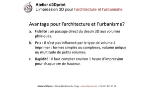 Atelier d3Dprint-Route de Montheron8c, Cugywww.d3dprint.com -Tél +41 24 441 00 63 
Avantage pour l’architecture et l’urbanisme? 
a.Fidélité: un passage direct du dessin 3D aux volumes physiques. 
b.Prix: Il n’est pas influencé par le type de volume à imprimer: formes simples ou complexes, volume unique ou multitude de petits volumes. 
c.Rapidité: Il faut compter environ 1 heure d’impression pour chaque cm de hauteur. 
Atelier d3Dprint 
L’impression 3D pour l’architecture et l’urbanisme 
Atelier d3Dprint –Rte de Montheron8c, Cugy–www.d3dprint.com –Tél: 021 847 01 13  