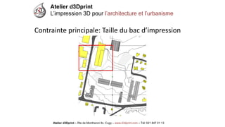 Atelier d3Dprint-Route de Montheron8c, Cugywww.d3dprint.com -Tél +41 24 441 00 63 
Atelier d3Dprint 
L’impression 3D pour l’architecture et l’urbanisme 
Atelier d3Dprint –Rte de Montheron8c, Cugy–www.d3dprint.com –Tél: 021 847 01 13 
Contrainte principale: Taille du bac d’impression  