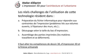 Atelier d3Dprint-Route de Montheron8c, Cugywww.d3dprint.com -Tél +41 24 441 00 63 
Les réels challenges de l’utilisation de cette technologie résident dans: 
a.Préparation du fichier informatique pour répondre aux contraintes de l’impression(problèmes liés aux volumes ouverts, à l’épaisseur des murs, etc.); 
b.Découpage selon la taille du bac d’impression; 
c.Assemblage des parties imprimées (les matières travaillent et se déforment). Il faut allier les compétences de dessin 3D, d’impression 3D et la finesse artisanale 
Atelier d3Dprint 
L’impression 3D pour l’architecture et l’urbanisme 
Atelier d3Dprint –Rte de Montheron8c, Cugy–www.d3dprint.com –Tél: 021 847 01 13  
