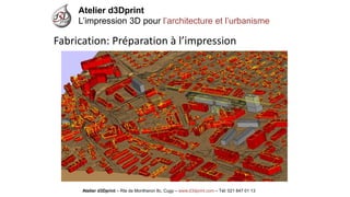 Atelier d3Dprint-Route de Montheron8c, Cugywww.d3dprint.com -Tél +41 24 441 00 63 
Atelier d3Dprint 
L’impression 3D pour l’architecture et l’urbanisme 
Atelier d3Dprint –Rte de Montheron8c, Cugy–www.d3dprint.com –Tél: 021 847 01 13 
Fabrication: Préparation à l’impression  