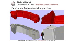 Atelier d3Dprint-Route de Montheron8c, Cugywww.d3dprint.com -Tél +41 24 441 00 63 
Atelier d3Dprint 
L’impression 3D pour l’architecture et l’urbanisme 
Atelier d3Dprint –Rte de Montheron8c, Cugy–www.d3dprint.com –Tél: 021 847 01 13 
Fabrication: Préparation à l’impression  