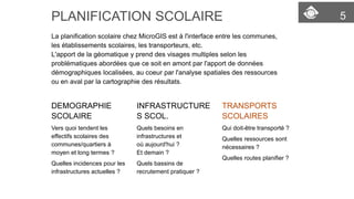 5 
PLANIFICATION SCOLAIRE 
La planification scolaire chez MicroGIS est à l'interface entre les communes, les établissements scolaires, les transporteurs, etc. 
L'apport de la géomatique y prend des visages multiples selon les problématiques abordées que ce soit en amont par l'apport de donnéesdémographiques localisées, au coeur par l'analysespatiales des ressources ou en aval par la cartographiedes résultats. 
DEMOGRAPHIE SCOLAIRE 
Vers quoi tendent les effectifs scolaires des communes/quartiers à moyen et long termes? 
Quelles incidences pour les infrastructures actuelles? 
INFRASTRUCTURES SCOL. 
Quels besoins en infrastructures et oùaujourd'hui ? 
Et demain? 
Quels bassins de recrutement pratiquer? 
TRANSPORTS SCOLAIRES 
Qui doit-être transporté? 
Quelles ressources sont nécessaires? 
Quelles routes planifier?  